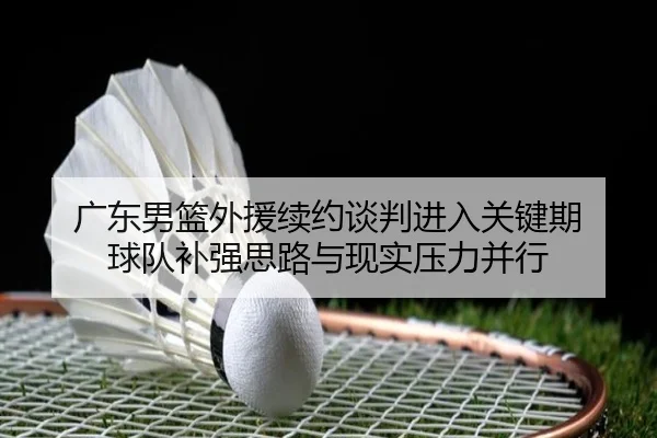 广东男篮外援续约谈判进入关键期 球队补强思路与现实压力并行 - c7yule